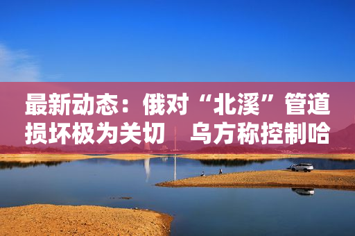 最新动态：俄对“北溪”管道损坏极为关切　乌方称控制哈尔科夫州铁路枢纽