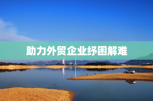 助力外贸企业纾困解难