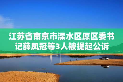 江苏省南京市溧水区原区委书记薛凤冠等3人被提起公诉