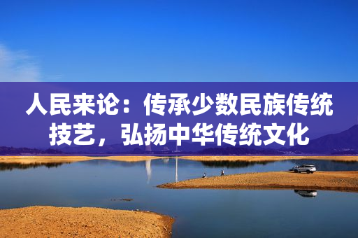 人民来论：传承少数民族传统技艺，弘扬中华传统文化