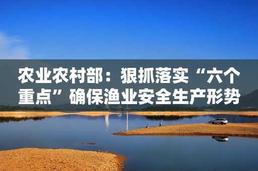 农业农村部：狠抓落实“六个重点”确保渔业安全生产形势稳定向好