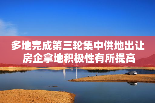 多地完成第三轮集中供地出让 房企拿地积极性有所提高