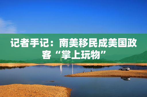 记者手记：南美移民成美国政客“掌上玩物”