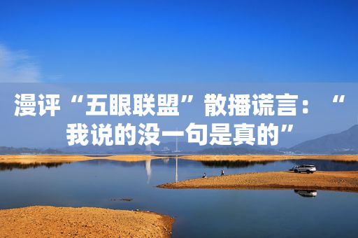 漫评“五眼联盟”散播谎言：“我说的没一句是真的”