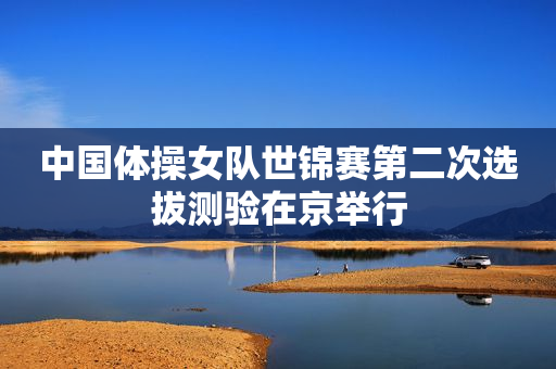 中国体操女队世锦赛第二次选拔测验在京举行