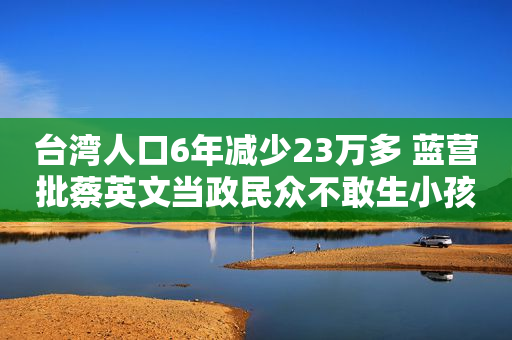 台湾人口6年减少23万多 蓝营批蔡英文当政民众不敢生小孩