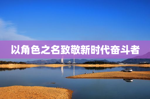 以角色之名致敬新时代奋斗者