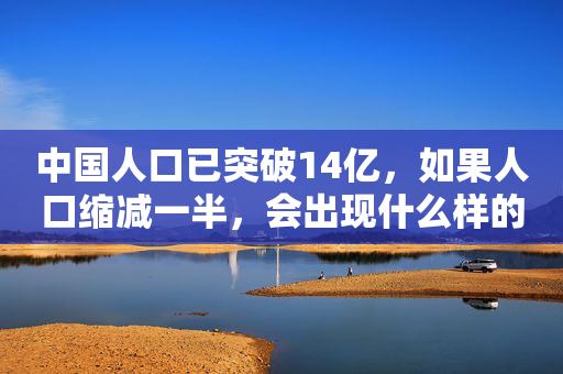 中国人口已突破14亿，如果人口缩减一半，会出现什么样的后果？