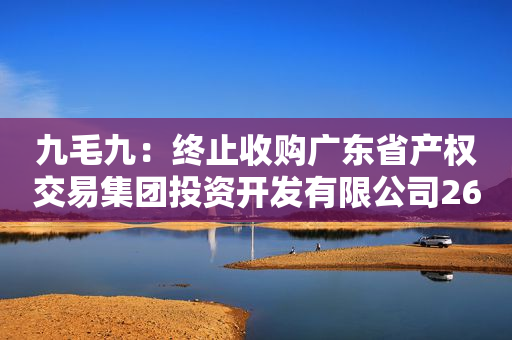 九毛九：终止收购广东省产权交易集团投资开发有限公司26%股权及销售债务