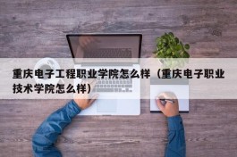 重庆电子工程职业学院怎么样（重庆电子职业技术学院怎么样）