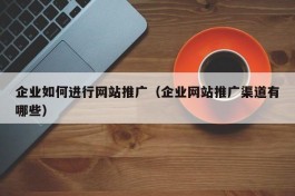 企业如何进行网站推广（企业网站推广渠道有哪些）