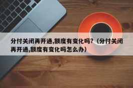 分付关闭再开通,额度有变化吗?（分付关闭再开通,额度有变化吗怎么办）