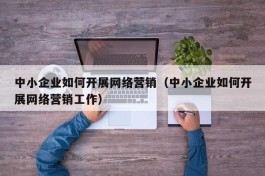 中小企业如何开展网络营销（中小企业如何开展网络营销工作）