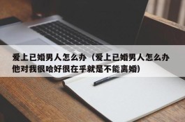 爱上已婚男人怎么办（爱上已婚男人怎么办 他对我很哈好很在乎就是不能离婚）