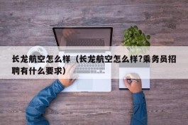 长龙航空怎么样（长龙航空怎么样?乘务员招聘有什么要求）