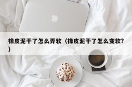 橡皮泥干了怎么弄软（橡皮泥干了怎么变软?）