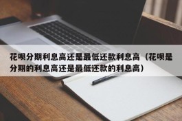 花呗分期利息高还是最低还款利息高（花呗是分期的利息高还是最低还款的利息高）