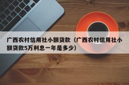 广西农村信用社小额贷款（广西农村信用社小额贷款5万利息一年是多少）