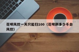 花呗风控一天只能扫100（花呗刷多少不会风控）
