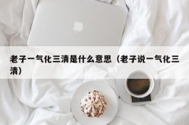 老子一气化三清是什么意思（老子说一气化三清）