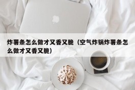 炸薯条怎么做才又香又脆（空气炸锅炸薯条怎么做才又香又脆）