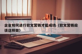 企业如何进行软文营销才能成功（软文营销应该这样做）