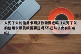 人死了欠的信用卡跟贷款需要还吗（人死了欠的信用卡跟贷款需要还吗?不还与子女有影响吗）