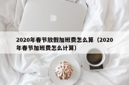 2020年春节放假加班费怎么算（2020年春节加班费怎么计算）
