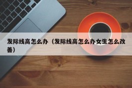 发际线高怎么办（发际线高怎么办女生怎么改善）