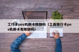 工行卡pos机刷卡限额吗（工商银行卡pos机刷卡有限额吗）