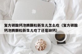 复方碳酸钙泡腾颗粒新生儿怎么吃（复方碳酸钙泡腾颗粒新生儿吃了还是缺钙）