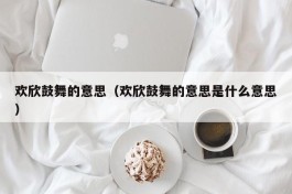 欢欣鼓舞的意思（欢欣鼓舞的意思是什么意思）