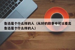 鲁迅是个什么样的人（从好的故事中可以看出鲁迅是个什么样的人）