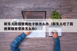 新生儿吃茵栀黄肚子胀怎么办（新生儿吃了茵栀黄肠胃受损怎么办）
