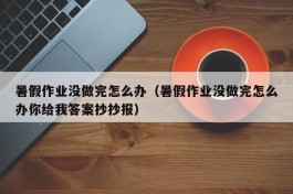 暑假作业没做完怎么办（暑假作业没做完怎么办你给我答案抄抄报）