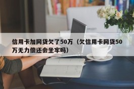信用卡加网贷欠了50万（欠信用卡网贷50万无力偿还会坐牢吗）