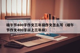 端午节400字作文三年级作文怎么写（端午节作文400字以上三年级）