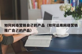 如何网络营销自己的产品（如何运用网络营销推广自己的产品）