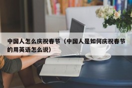 中国人怎么庆祝春节（中国人是如何庆祝春节的用英语怎么说）