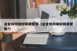 企业如何做好网络营销（企业如何做好网络营销?）