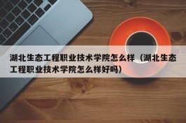 湖北生态工程职业技术学院怎么样（湖北生态工程职业技术学院怎么样好吗）