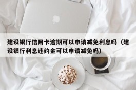 建设银行信用卡逾期可以申请减免利息吗（建设银行利息违约金可以申请减免吗）