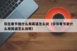 你在春节做什么用英语怎么说（你在春节做什么用英语怎么说呢）
