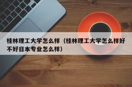 桂林理工大学怎么样（桂林理工大学怎么样好不好日本专业怎么样）