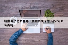 档案丢了怎么补办（档案丢失了怎么办?可以补办吗）
