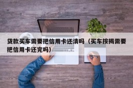 贷款买车需要把信用卡还清吗（买车按揭需要把信用卡还完吗）