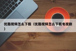 优酷视频怎么下载（优酷视频怎么下载电视剧）