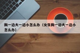 胸一边大一边小怎么办（女生胸一边大一边小怎么办）
