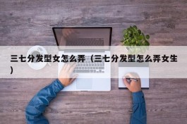三七分发型女怎么弄（三七分发型怎么弄女生）