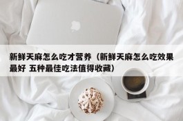 新鲜天麻怎么吃才营养（新鲜天麻怎么吃效果最好 五种最佳吃法值得收藏）